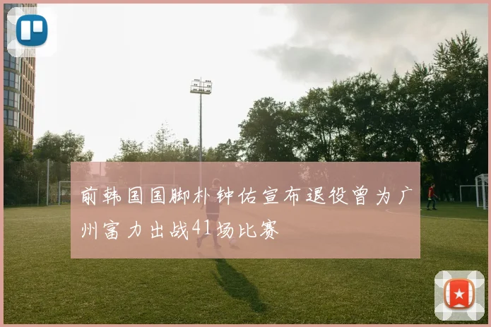 前韩国国脚朴钟佑宣布退役曾为广州富力出战41场比赛