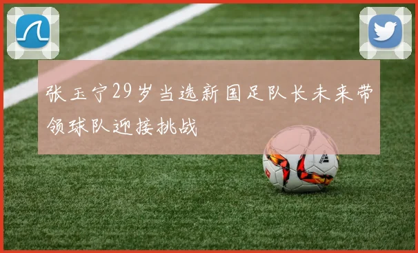 张玉宁29岁当选新国足队长未来带领球队迎接挑战