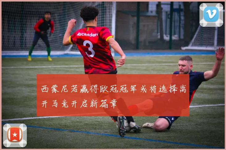 西蒙尼若赢得欧冠冠军或将选择离开马竞开启新篇章