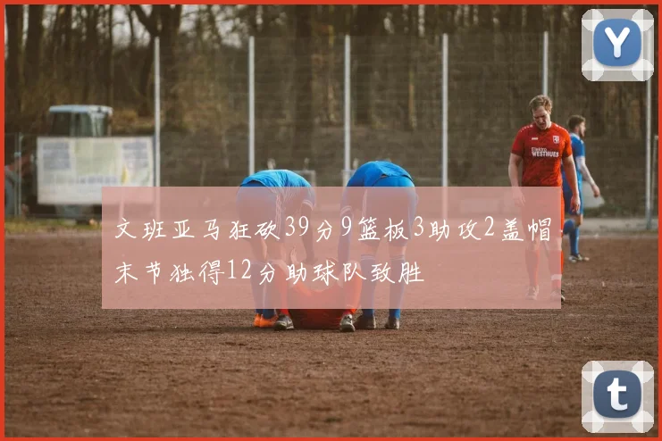 文班亚马狂砍39分9篮板3助攻2盖帽末节独得12分助球队致胜