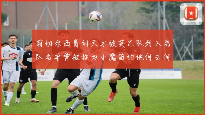 前切尔西青训天才被英乙队列入离队名单曾被称为小魔笛的他何去何从