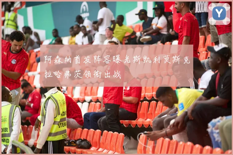 阿森纳首发阵容曝光斯凯利莫斯克拉哈弗茨领衔出战