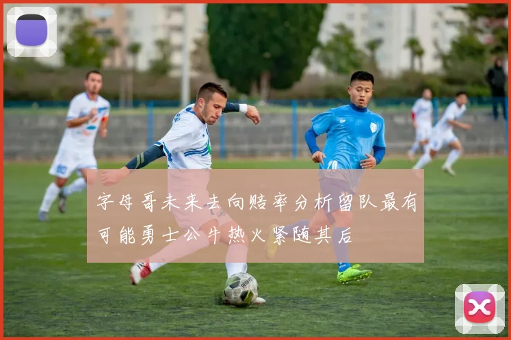 字母哥未来去向赔率分析留队最有可能勇士公牛热火紧随其后