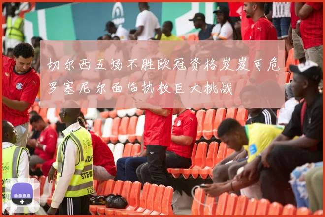 切尔西五场不胜欧冠资格岌岌可危罗塞尼尔面临执教巨大挑战