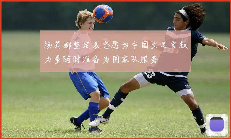 杨莉娜坚定表态愿为中国女足贡献力量随时准备为国家队服务