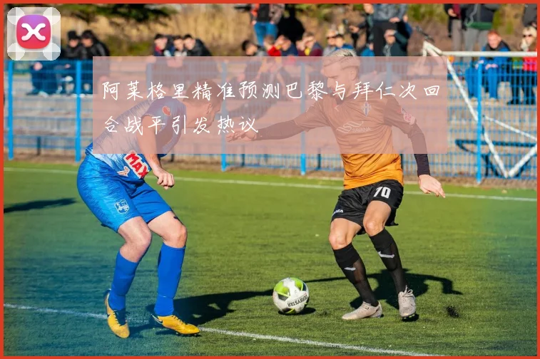 阿莱格里精准预测巴黎与拜仁次回合战平引发热议