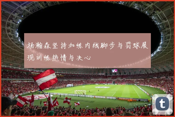 杨瀚森坚持加练内线脚步与罚球展现训练热情与决心