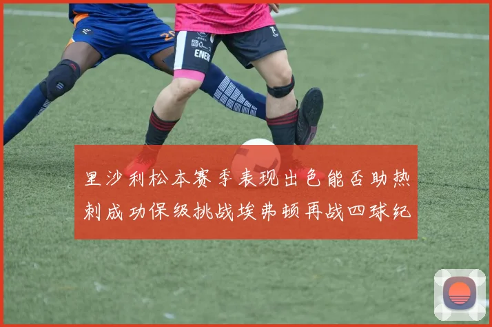 里沙利松本赛季表现出色能否助热刺成功保级挑战埃弗顿再战四球纪录