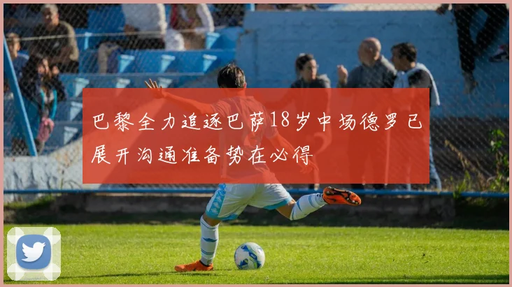 巴黎全力追逐巴萨18岁中场德罗已展开沟通准备势在必得