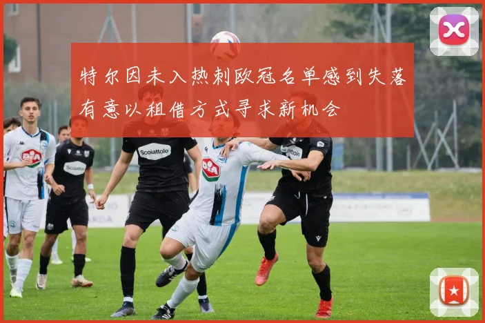 特尔因未入热刺欧冠名单感到失落有意以租借方式寻求新机会