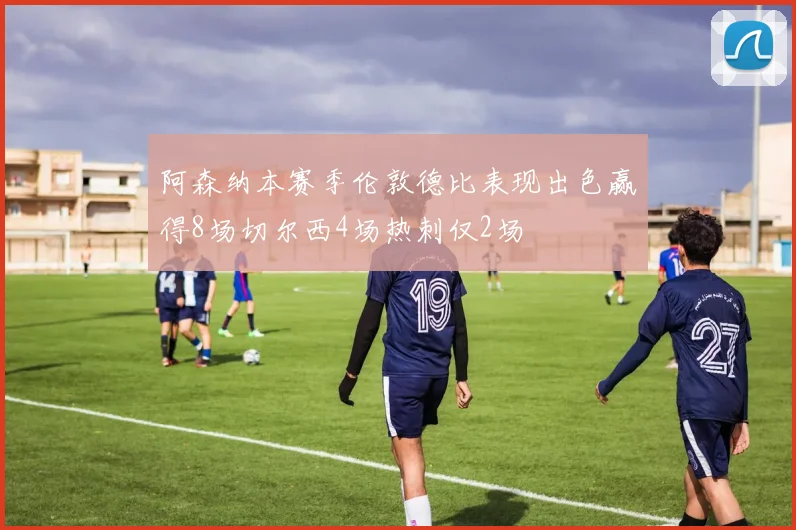 阿森纳本赛季伦敦德比表现出色赢得8场切尔西4场热刺仅2场